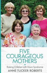 Five Courageous Mothers: Raising Children with Down Syndrome by Anne Tucker Roberts Paperback Book
