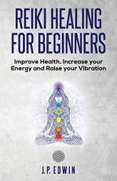 Reiki Healing for Beginners: Improve Your Health, Increase Your Energy and Raise Your Vibration by J. P. Edwin Paperback Book
