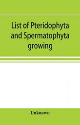List of Pteridophyta and Spermatophyta growing without cultivation in northeastern North America by Unknown Paperback Book