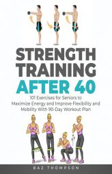 Strength Training After 40: 101 Exercises for Seniors to Maximize Energy and Improve Flexibility and Mobility with 90-Day Workout Plan (Strength Train by Baz Thompson Paperback Book