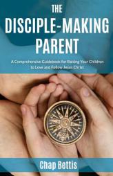 The Disciple-Making Parent: A Comprehensive Guidebook for Raising Your Children to Love and Follow Jesus Christ by Chap Bettis Paperback Book