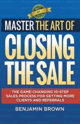 Master the Art of Closing the Sale: The Game-Changing 10-Step Sales Process for Getting More Clients and Referrals by Benjamin Brown Paperback Book