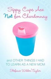 Sippy Cups Are Not for Chardonnay: And Other Things I Had to Learn as a New Mom by Stefanie Wilder-Taylor Paperback Book