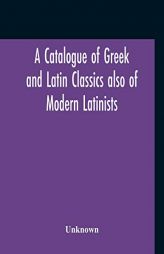 A Catalogue Of Greek And Latin Classics Also Of Modern Latinists And Of Works Upon Classical Philology Greek And Roman Archaeology And History by Unknown Paperback Book