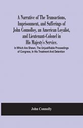 A Narrative Of The Transactions, Imprisonment, And Sufferings Of John Connolloy, An American Loyalist, And Lieutenant-Colonel In His Majesty'S ... Of by John Connolly Paperback Book