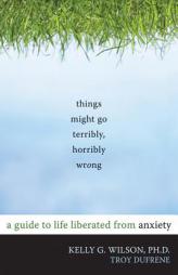 Things Might Go Terribly, Horribly Wrong: A Guide to Life Liberated from Anxiety by Kelly G. Wilson Paperback Book