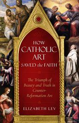 How Catholic Art Saved the Faith: The Triumph of Beauty and Truth in Counter-Reformation Art by Elizabeth Lev Paperback Book