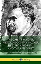 The Case of Wagner, Nietzsche Contra Wagner, Selected Aphorisms, and The Antichrist: A Collection of Friedrich Nietzsche Philosophy by Friedrich Wilhelm Nietzsche Paperback Book