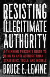 Resisting Illegitimate Authority: A Thinking Person's Guide to Being an Anti-Authoritarian--Strategies, Tools, and Models by Bruce E. Levine Paperback Book