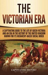 The Victorian Era: A Captivating Guide to the Life of Queen Victoria and an Era in the History of the United Kingdom Known for Its Hierarchy-Based Soc by Captivating History Paperback Book
