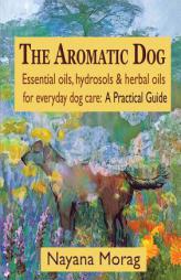 The Aromatic Dog - Essential oils, hydrosols, & herbal oils for everyday dog care: A Practical Guide by Nayana Morag Paperback Book