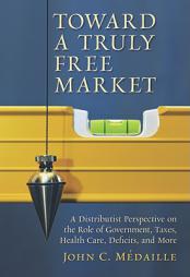 Toward a Truly Free Market: A Distributist Perspective on the Role of Government, Taxes, Health Care, Deficits, and More (Culture of Enterprise) by John C. Medaille Paperback Book