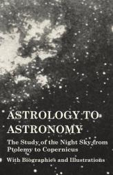 Astrology to Astronomy - The Study of the Night Sky from Ptolemy to Copernicus - With Biographies and Illustrations by Various Paperback Book