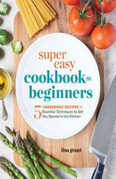Super Easy Cookbook for Beginners: 5-Ingredient Recipes and Essential Techniques to Get You Started in the Kitchen by Lisa Grant Paperback Book