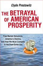 The Betrayal of American Prosperity: Free Market Delusions, America's Decline, and How We Must Compete in the Post-Dollar Era by Clyde Prestowitz Paperback Book