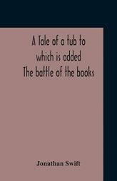 A Tale Of A Tub To Which Is Added The Battle Of The Books, And The Mechanical Operation Of The Spirit Together With The Together With The History Of . by Jonathan Swift Paperback Book