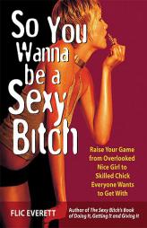 So You Wanna Be a Sexy Bitch: Raise Your Game from Overlooked Nice Girl to Skilled Chick Everyone Wants to Get With by Flic Everett Paperback Book