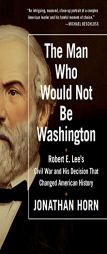 The Man Who Would Not Be Washington: Robert E. Lee's Civil War and His Decision That Changed American History by Jonathan Horn Paperback Book