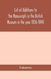 List of Additions to the manuscripts in the British Museum in the year 1836-1840 by Unknown Paperback Book