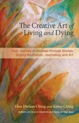 The Creative Art of Living and Dying: Your Journey of Renewal Through Story, Qigong Meditation, Journaling, and Art by Elise Dirlam Ching Paperback Book