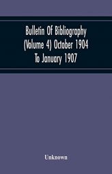 Bulletin Of Bibliography (Volume 4) October 1904 To January 1907 by Unknown Paperback Book