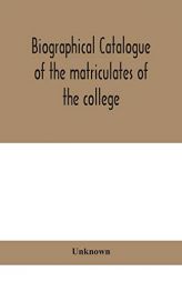 Biographical catalogue of the matriculates of the college, together with lists of the members of the college faculty and the trustees, officers and re by Unknown Paperback Book