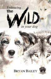 Embracing the Wild in Your Dog: An understanding of the authors of your dog's behavior - nature and the wolf by Bryan Bailey Paperback Book