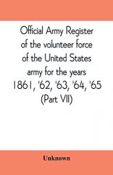 Official army register of the volunteer force of the United States army for the years 1861, '62, '63, '64, '65 (Part VII) by Unknown Paperback Book