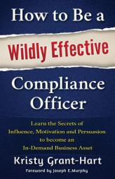 How to Be a Wildly Effective Compliance Officer: Learn the Secrets of  Influence, Motivation and Persuasion  to become an  In-Demand Business Asset by Kristy Grant-Hart Paperback Book