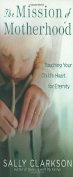 The Mission of Motherhood: Touching Your Child's Heart for Eternity by Sally Clarkson Paperback Book