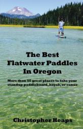 The Best Flatwater Paddles in Oregon: More than 50 great places to take your standup paddleboard, kayak, or canoe by Christopher Heaps Paperback Book