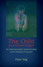 The Child as a Sense Organ: An Anthroposophic Understanding of Imitation Processes by Peter Selg Paperback Book