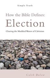 How the Bible Defines Election: Clearing the Muddied Waters of Calvinism by Caleb Bulow Paperback Book