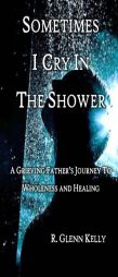 Sometimes I Cry in the Shower: A Grieving Father's Journey to Wholeness and Healing by R. Glenn Kelly Paperback Book