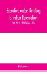 Executive orders relating to Indian reservations: from May 14, 1855 to July 1, 1912 by Unknown Paperback Book