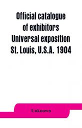 Official catalogue of exhibitors. Universal exposition, St. Louis, U.S.A. 1904 by Unknown Paperback Book